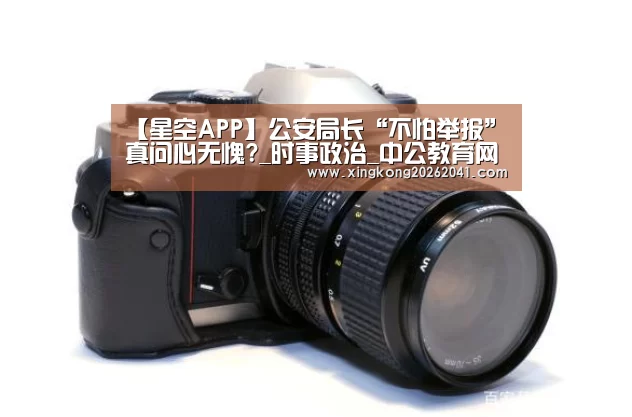 【星空APP】公安局长“不怕举报”真问心无愧?_时事政治_中公教育网(图1) 星空APP
